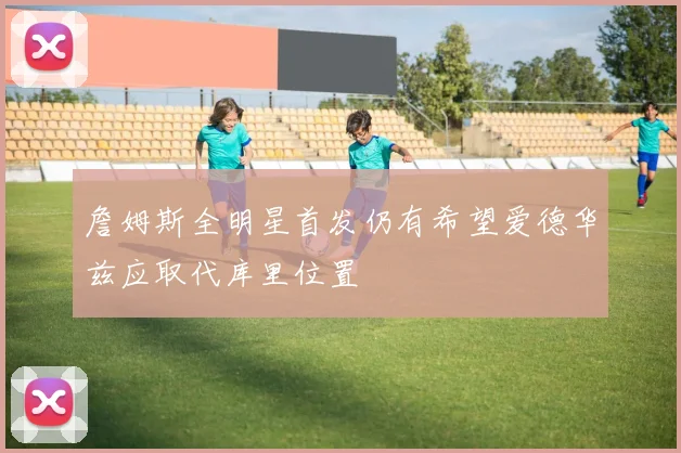 詹姆斯全明星首发仍有希望爱德华兹应取代库里位置