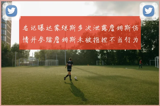 名记曝达蒙琼斯多次泄露詹姆斯伤情并参赌詹姆斯未被指控不当行为