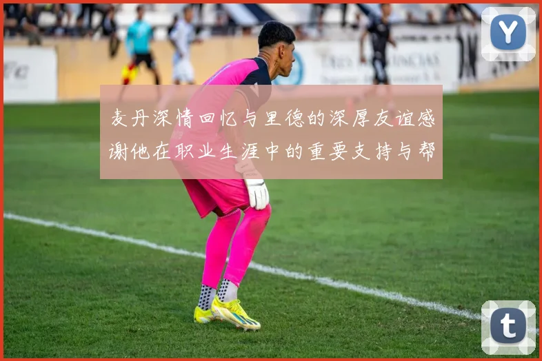 麦丹深情回忆与里德的深厚友谊感谢他在职业生涯中的重要支持与帮助