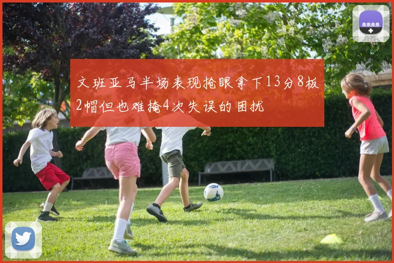 文班亚马半场表现抢眼拿下13分8板2帽但也难掩4次失误的困扰