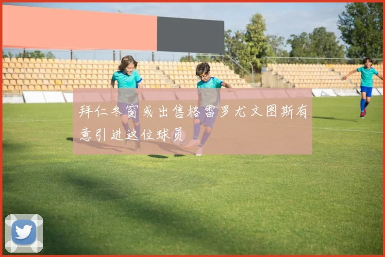 拜仁冬窗或出售格雷罗尤文图斯有意引进这位球员