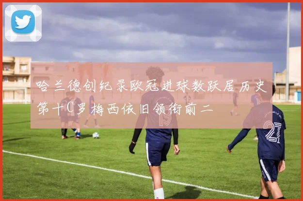 哈兰德创纪录欧冠进球数跃居历史第十C罗梅西依旧领衔前二