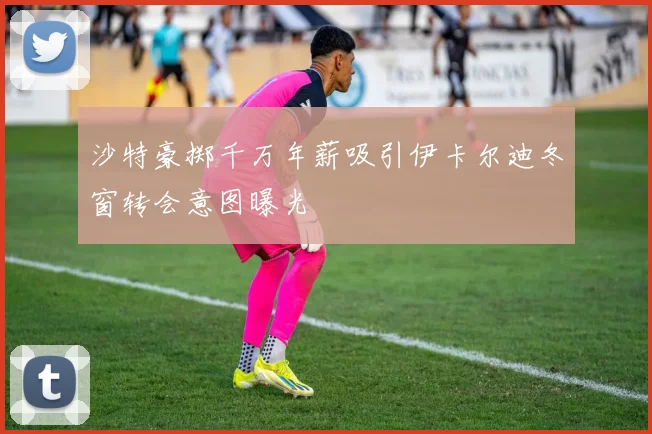 沙特豪掷千万年薪吸引伊卡尔迪冬窗转会意图曝光