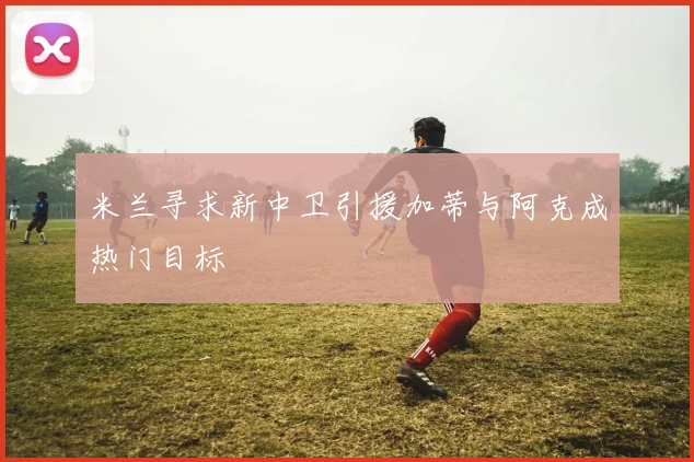 米兰寻求新中卫引援加蒂与阿克成热门目标