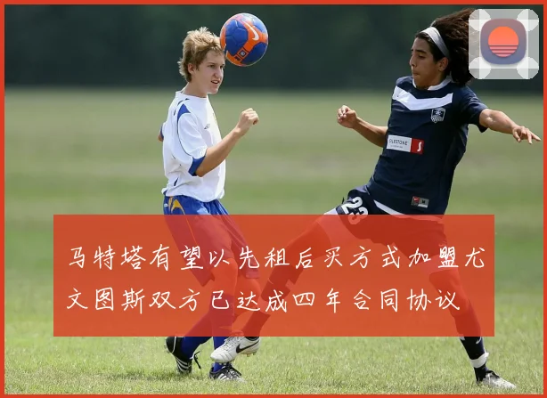 马特塔有望以先租后买方式加盟尤文图斯双方已达成四年合同协议