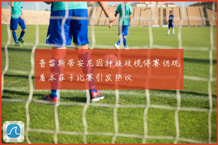 普雷斯蒂安尼因种族歧视停赛仍观看本菲卡比赛引发热议