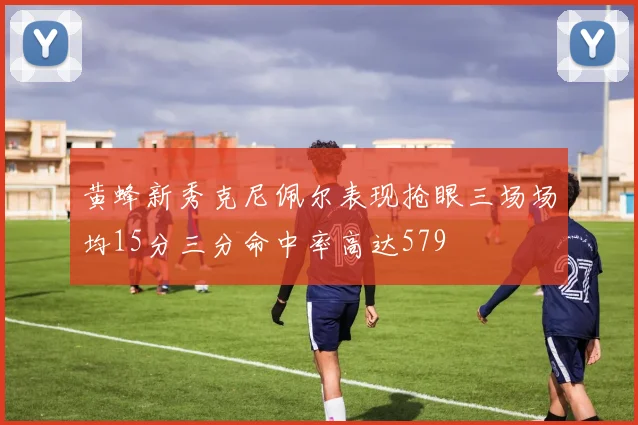 黄蜂新秀克尼佩尔表现抢眼三场场均15分三分命中率高达579