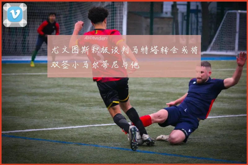 尤文图斯积极谈判马特塔转会或将双签小马尔蒂尼与他
