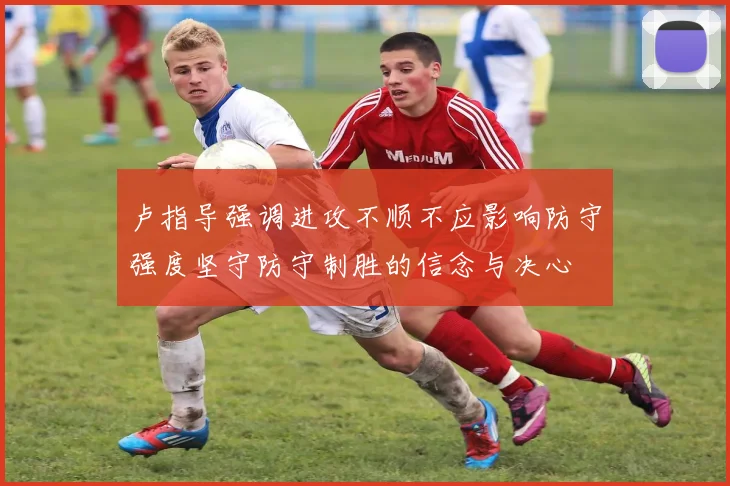 卢指导强调进攻不顺不应影响防守强度坚守防守制胜的信念与决心