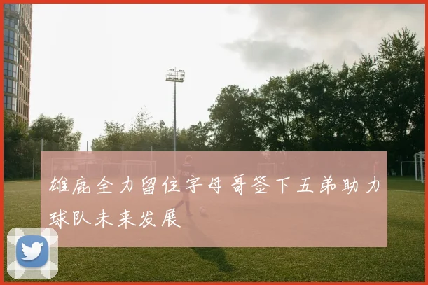 雄鹿全力留住字母哥签下五弟助力球队未来发展