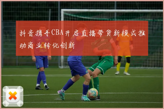 抖音携手CBA开启直播带货新模式推动商业转化创新